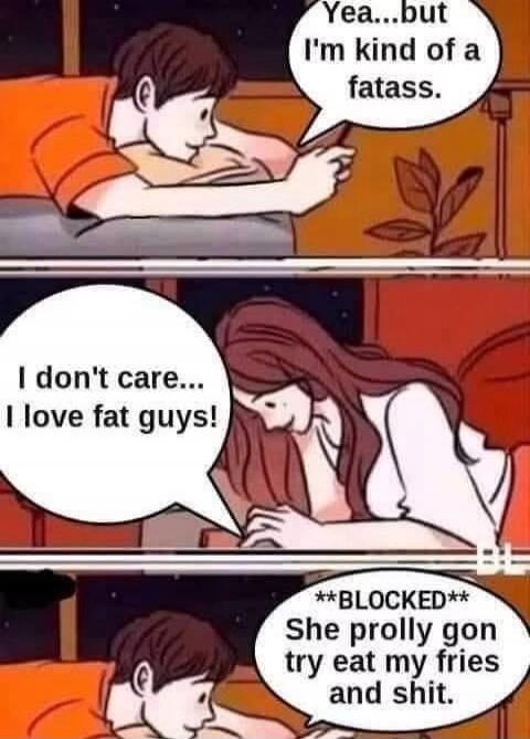 Yea...but I'm kind of a fatass. I don't care... I love fat guys! **BLOCKED** She prolly gon try eat my fries and shit.