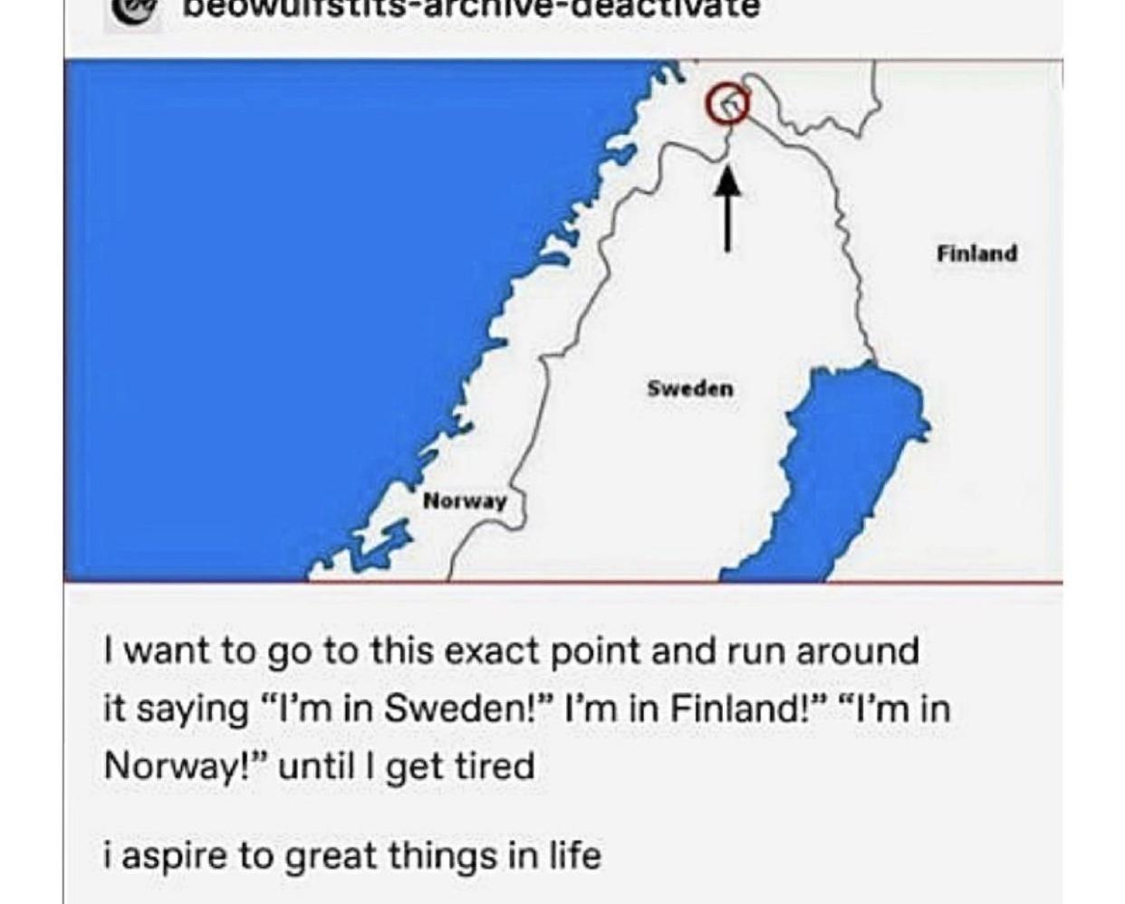 15 B o e T T iy g e T I want to go to this exact point and run around it saying Im in Sweden Im in Finland Im in Norway until get tired iaspire to great things in life