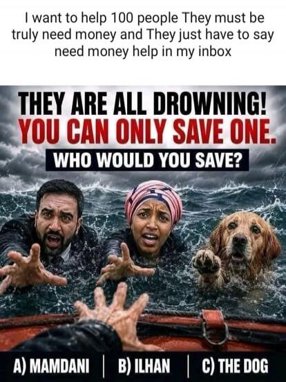 I want to help 100 people They must be truly need money and They just have to say need money help in my inbox THEY ARE ALL DROWNING! YOU CAN ONLY SAVE ONE. WHO WOULD YOU SAVE? A) MAMDANI | B) ILHAN | C) THE DOG