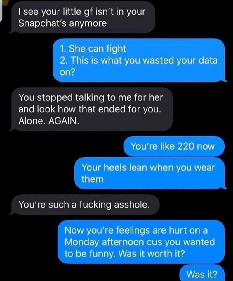 see your little gf isnt in your Snapchats anymore 2 This is what you wasted your data 1 She can fight on YYou stopped talking to me for her and look how that ended for you Alone AGAIN Youre like 220 now Your heels lean when you wear them ACTHCIVCER e EEE TN Now youre feelings are hurt on a Monday afternoon cus you wanted to be funny Was it worth it Was it