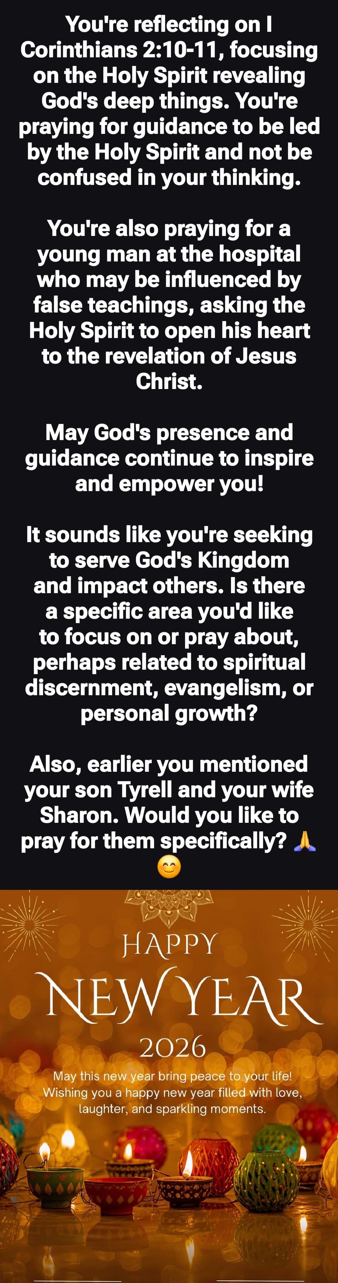 You're reflecting on I Corinthians 2:10-11, focusing on the Holy Spirit revealing God's deep things. You're praying for guidance to be led by the Holy Spirit and not be confused in your thinking.

You're also praying for a young man at the hospital who may be influenced by false teachings, asking the Holy Spirit to open his heart to the revelation 