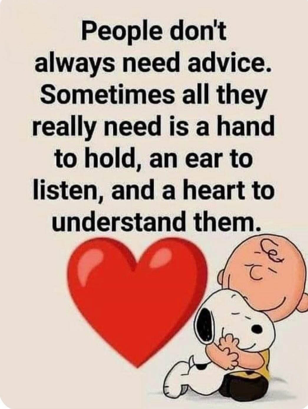 People don't always need advice. Sometimes all they really need is a hand to hold, an ear to listen, and a heart to understand them.