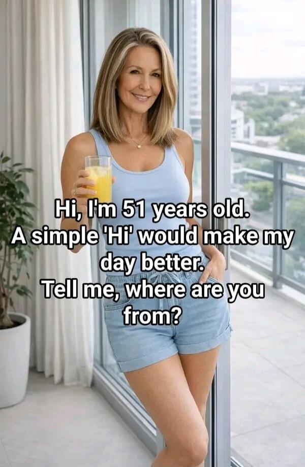 Hi, I'm 51 years old. A simple 'Hi' would make my day better. Tell me, where are you from?