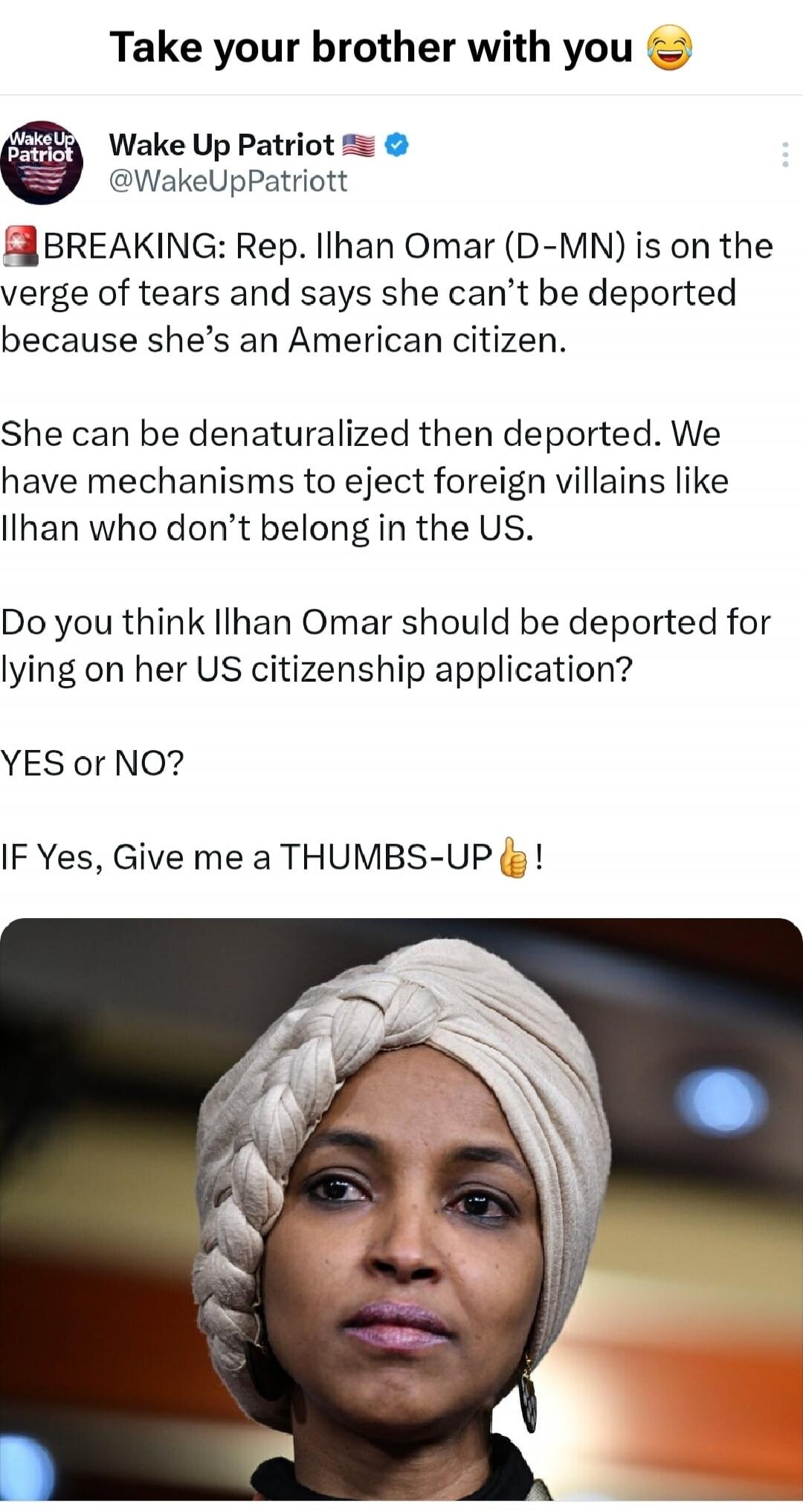 Take your brother with you 😂
Wake Up Patriot 🇺🇸
@WakeUpPatriott
🚨 BREAKING: Rep. Ilhan Omar (D-MN) is on the verge of tears and says she can't be deported because she's an American citizen.
She can be denaturalized then deported. We have mechanisms to eject foreign villains like Ilhan who don't belong in the US.
Do you think Ilhan Omar should be de