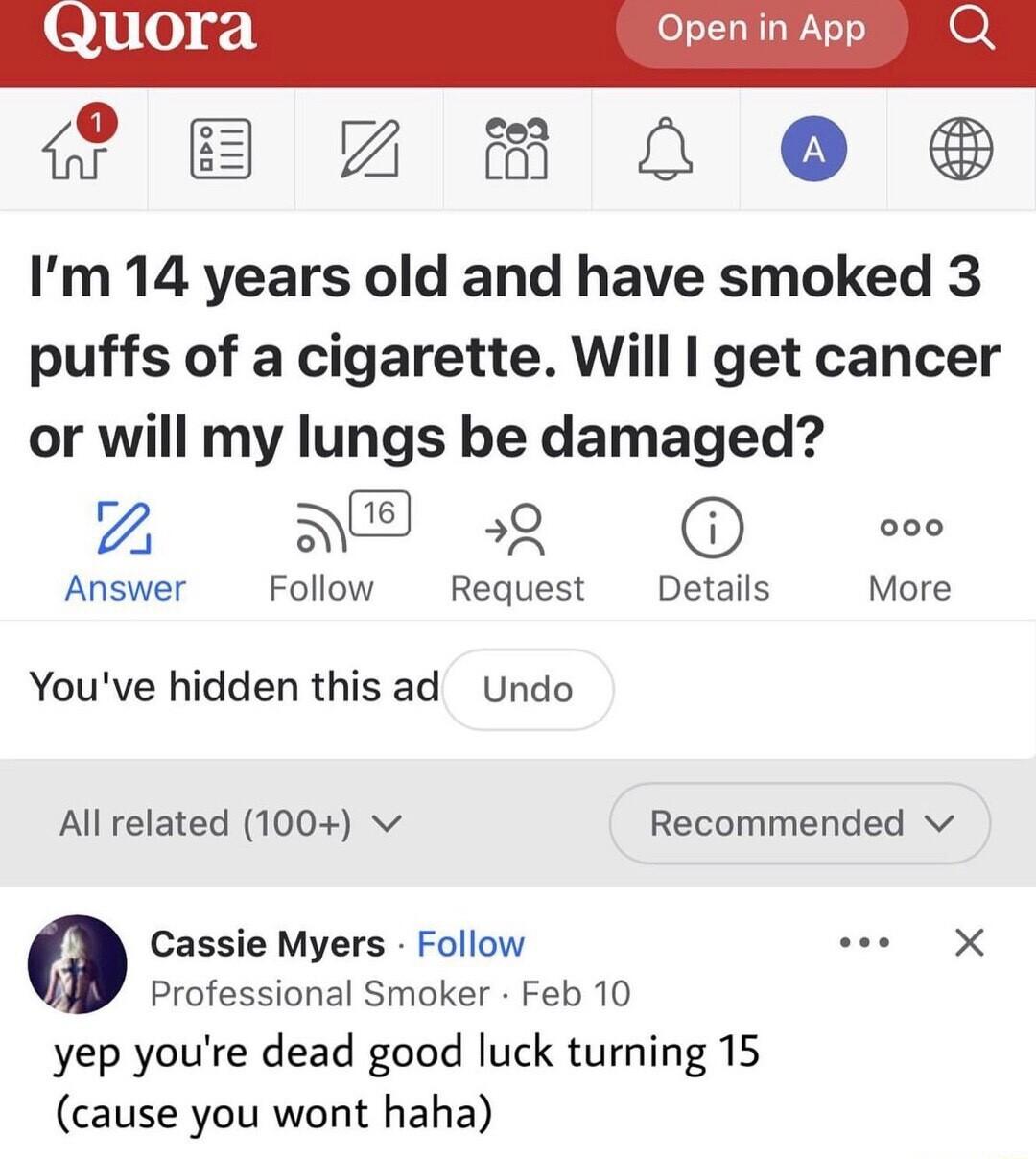 Open in App 0 i 7 8 L 0 Im 14 years old and have smoked 3 puffs of a cigarette Will get cancer or will my lungs be damaged I NE 59 000 Answer Follow Request Details More Youve hidden this ad Undo All related 100 v Recommended v M Cassie Myers Follow e X Professional Smoker Feb 10 yep youre dead good luck turning 15 cause you wont haha