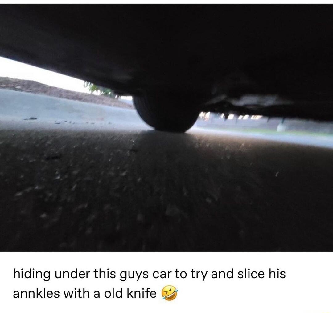 hiding under this guys car to try and slice his annkles with a old knife