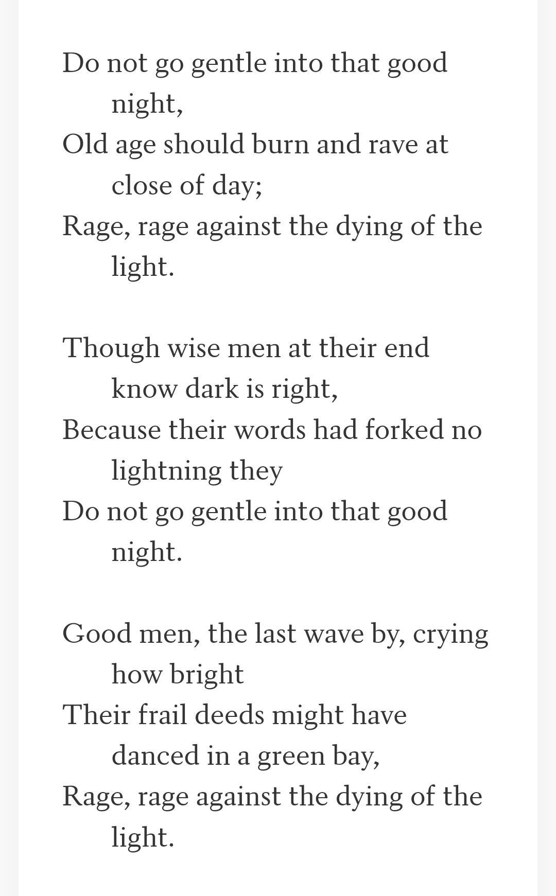 Do not go gentle into that good night Old age should burn and rave at close of day Rage rage against the dying of the light Though wise men at their end know dark is right Because their words had forked no lightning they Do not go gentle into that good night Good men the last wave by crying how bright Their frail deeds might have danced in a green bay Rage rage against the dying of the light