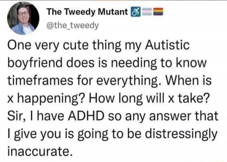 One very cute thing my Autistic boyfriend does is needing to know timeframes for everything. When is x happening? How long will x take? Sir, I have ADHD so any answer that I give you is going to be distressingly inaccurate.