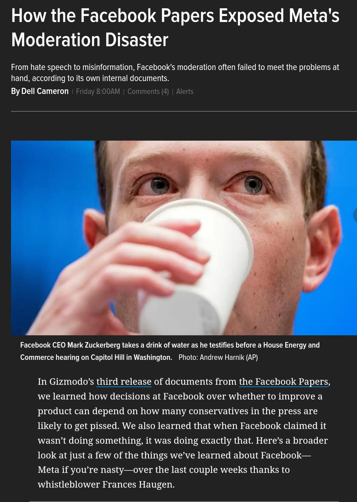 3 VA LN o Tol o JoJo T T SR o Jo I Lo B S RS Moderation Disaster From hate speech to misinformation Facebooks moderation often failed to meet the problems at hand according to its own internal documents By Dell Cameron Facebook CEO Mark Zuckerberg takes a drink of water as he testifies before a House Energy and Commerce hearing on Capitol Hill in Washington Photo Andrew Harnik AP In Gizmodos third