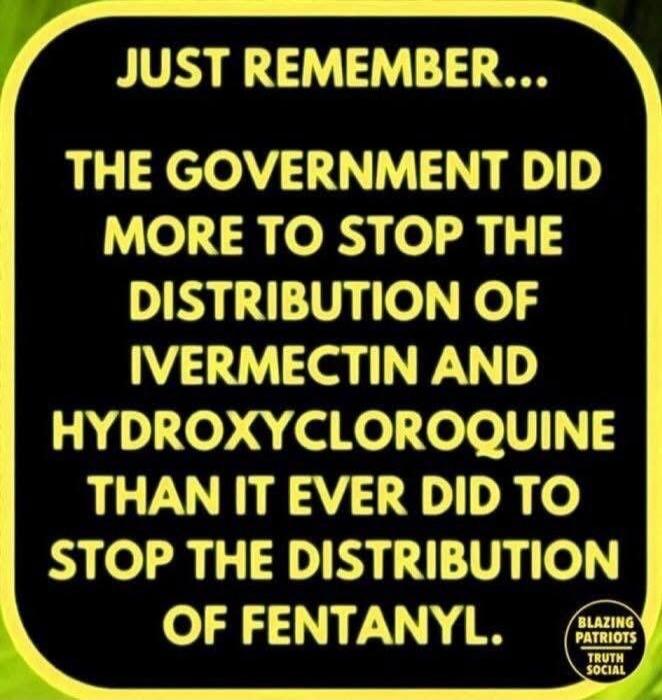 JUST REMEMBER... THE GOVERNMENT DID MORE TO STOP THE DISTRIBUTION OF IVERMECTIN AND HYDROXYCHLOROQUINE THAN IT EVER DID TO STOP THE DISTRIBUTION OF FENTANYL. BLAZING PATRIOTS TRUTH SOCIAL