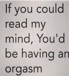 If you could read my mind, You'd be having an orgasm