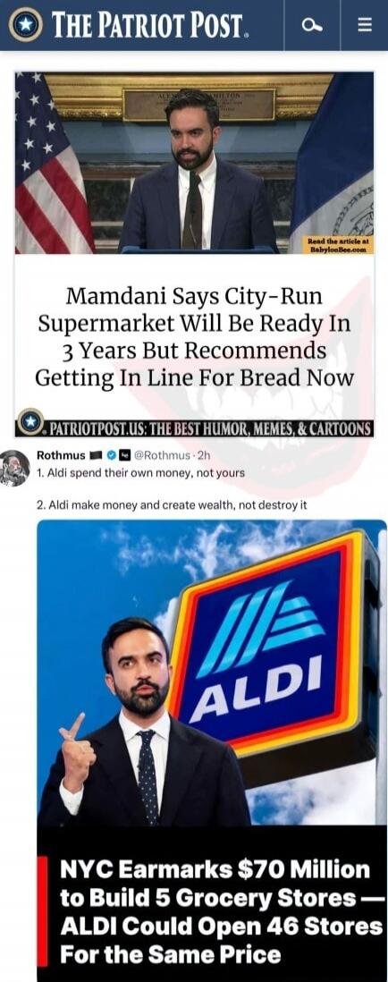 THE PATRIOT POST. Mamdani Says City-Run Supermarket Will Be Ready In 3 Years But Recommends Getting In Line For Bread Now. Read the article at BabylonBee.com. PATRIOTPOST.US: THE BEST HUMOR, MEMES, & CARTOONS. Rothmus @Rothmus · 2h. 1. Aldi spend their own money, not yours. 2. Aldi make money and create wealth, not destroy it. NYC Earmarks $70 Mill