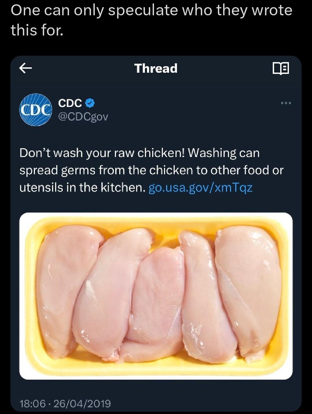 One can only speculate who they wrote LGIERTA Thread g cDC CDCgov Dont wash your raw chicken Washing can spread germs from the chicken to other food or utensils in the kitchen gousagovxmTqz 1806 26042019