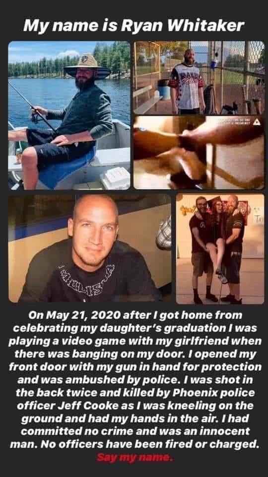 v On May 21 2020 after got home from celebrating my daughters graduation was playing a video game with my girlfriend when there was banging on my door opened my front door with my gun in hand for protection and was ambushed by police was shot in the back twice and killed by Phoenix police officer Jeff Cooke as I was kneeling on the GG EL LR T EL R LT A ET committed no crime and was an innocent man