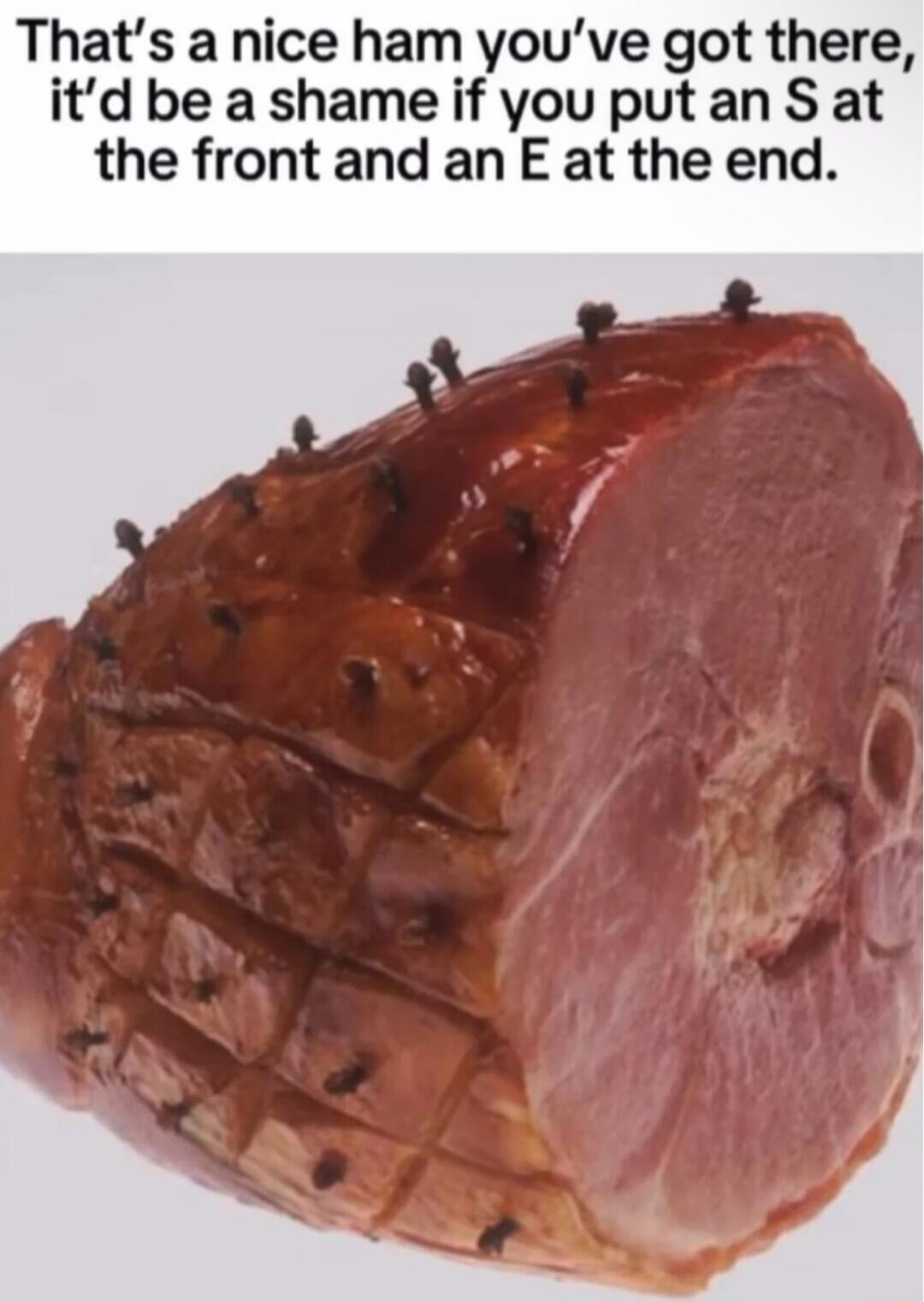That's a nice ham you've got there, it'd be a shame if you put an S at the front and an E at the end.