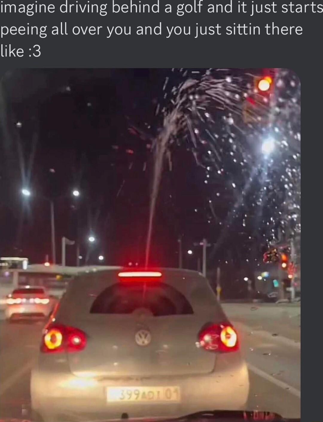 imagine driving behind a golf and it just starts peeing all over you and you just sittin there like 3