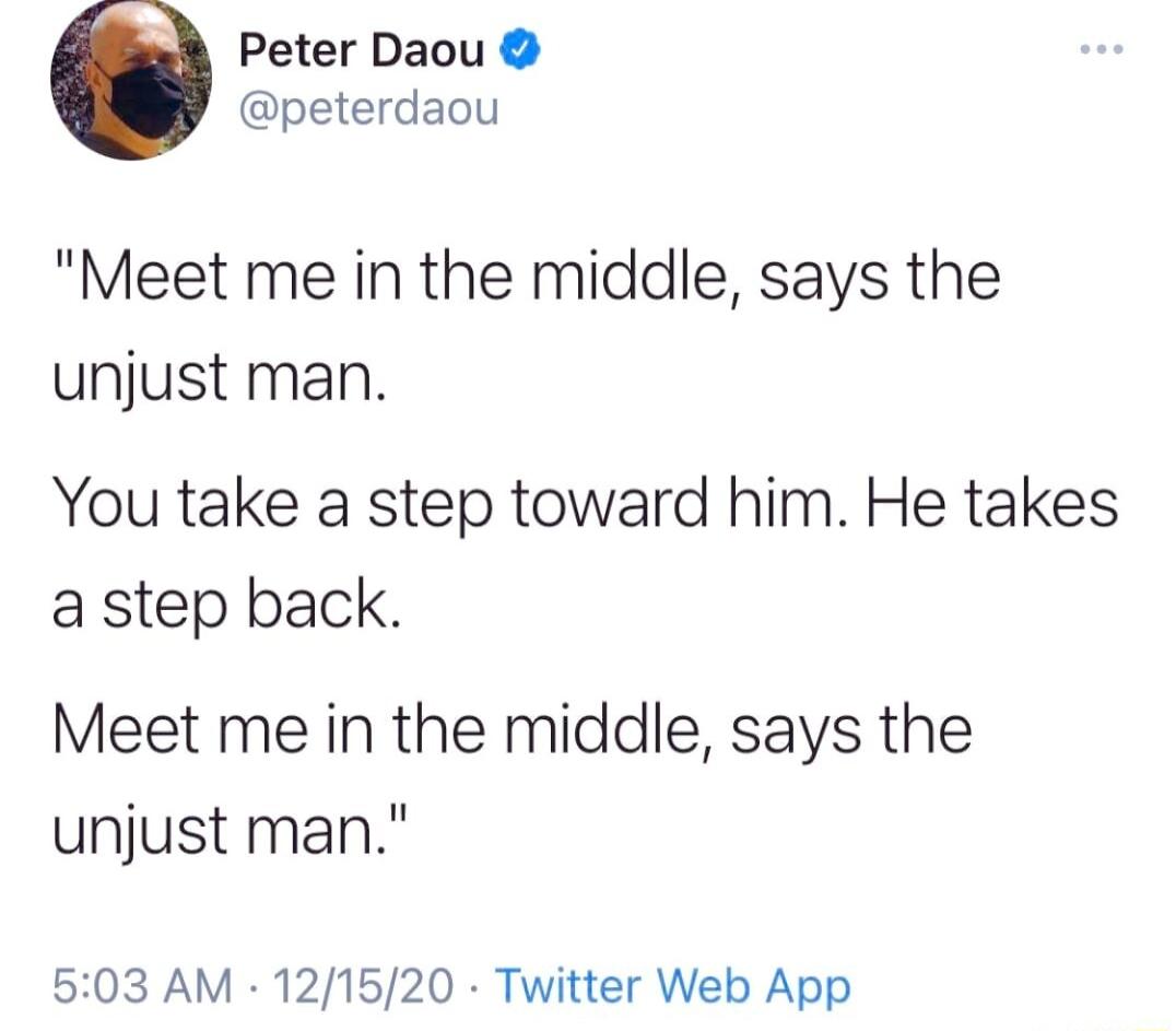 Peter Daou peterdaou Meet me in the middle says the unjust man You take a step toward him He takes a step back Meet me in the middle says the unjust man 503 AM 121520 Twitter Web App