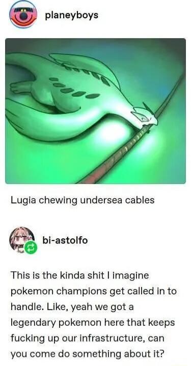Lugia chewing undersea cables
This is the kinda shit I imagine pokemon champions get called in to handle. Like, yeah we got a legendary pokemon here that keeps fucking up our infrastructure, can you come do something about it?