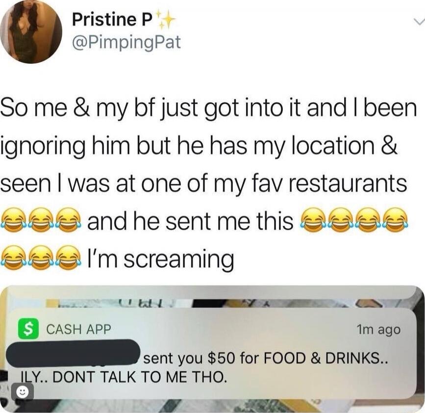 So me & my bf just got into it and I been ignoring him but he has my location & seen I was at one of my fav restaurants 😂😂😂 and he sent me this 😂😂😂😂😂😂 I’m screaming
[Cash App screenshot] sent you $50 for FOOD & DRINKS.. ILY.. DONT TALK TO ME THO.