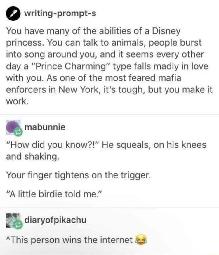 o writing prompt s You have many of the abilities of a Disney princess You can talk to animals people burst into song around you and it seems every other day a Prince Charming type falls madly in love with you As one of the most feared mafia enforcers in New York its tough but you make it work mabunnie How did you know He squeals on his knees and shaking Your finger tightens on the trigger A littl