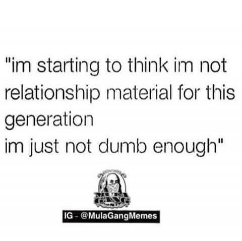 I'm starting to think I'm not relationship material for this generation. I'm just not dumb enough.