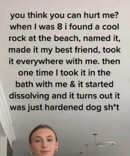 you think you can hurt me when was 8 i found a cool rock at the beach named it made it my best friend took it everywhere with me then one time took it in the bath with me it started dissolving and it turns out it was just hardened dog sht