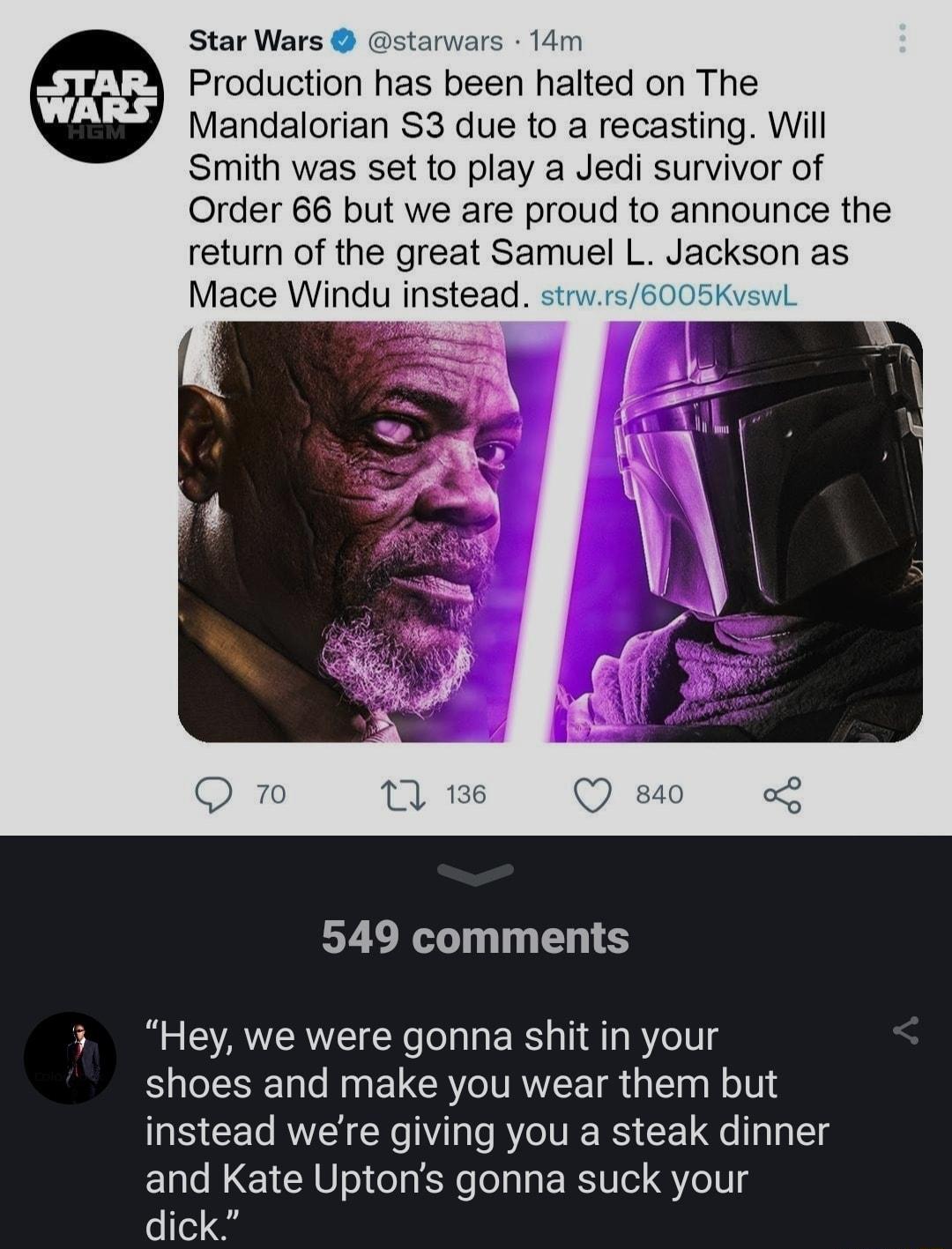 Star Wars starwars 14m Production has been halted on The Mandalorian S3 due to a recasting Will Smith was set to play a Jedi survivor of Order 66 but we are proud to announce the return of the great Samuel L Jackson as Mace Windu mstead 5 549 comments Hey we were gonna shit in your shoes and make you wear them but instead were giving you a steak dinner and Kate Uptons gonna suck your dick