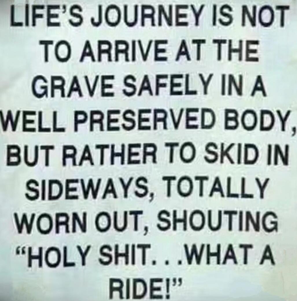 LIFE'S JOURNEY IS NOT TO ARRIVE AT THE GRAVE SAFELY IN A WELL PRESERVED BODY, BUT RATHER TO SKID IN SIDEWAYS, TOTALLY WORN OUT, SHOUTING 