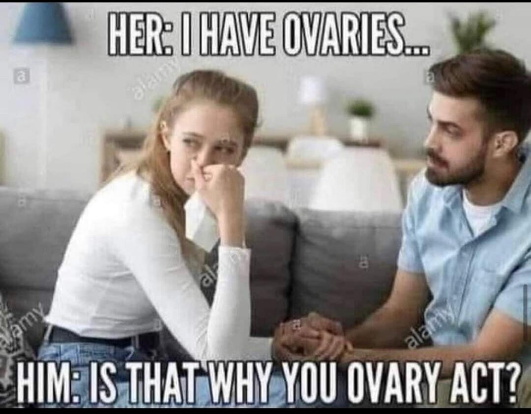 HER: I HAVE OVARIES... HIM: IS THAT WHY YOU OVARY ACT?
