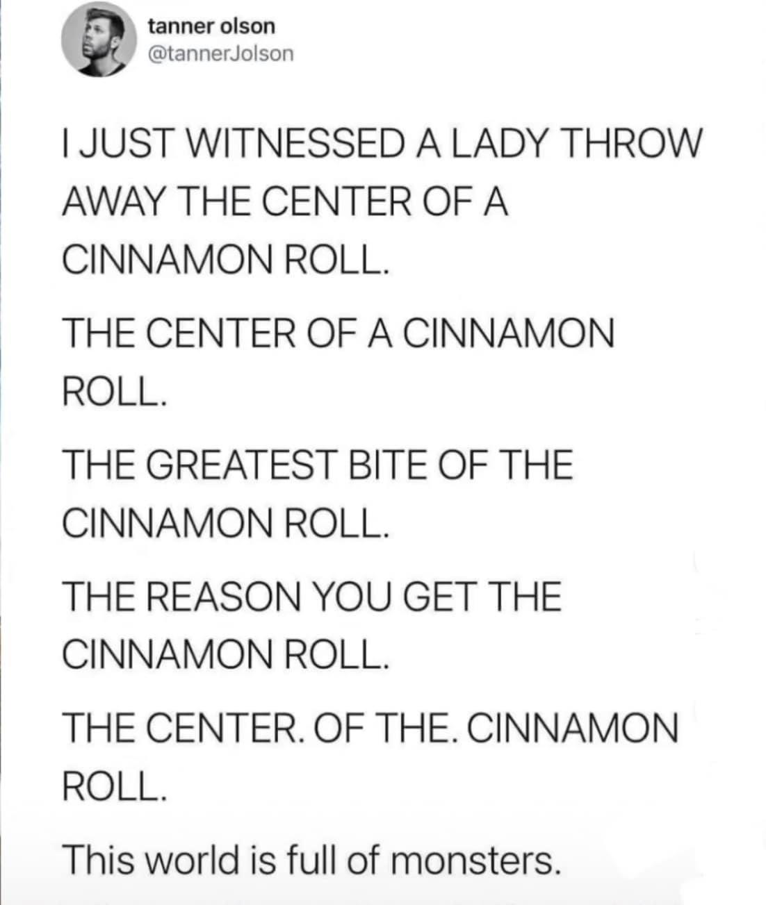 tanner olson M 0 ctannerioison 1 JUST WITNESSED A LADY THROW AWAY THE CENTER OF A CINNAMON ROLL THE CENTER OF A CINNAMON ROLL THE GREATEST BITE OF THE CINNAMON ROLL THE REASON YOU GET THE CINNAMON ROLL THE CENTER OF THE CINNAMON ROLL This world is full of monsters