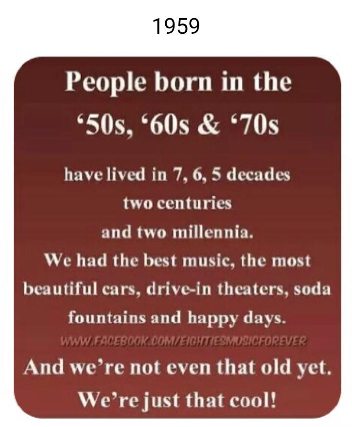 People born in the 50s 60s 70s havelived in 7 6 5 decades two centuries ELCRSTR IS We had the best music the most beautiful cars drive in theaters soda fountains and happy days And were not even that old yet Were just that cool