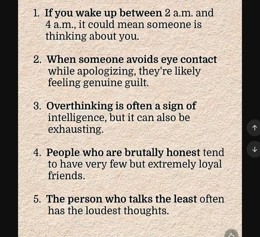 1. If you wake up between 2 a.m. and 4 a.m., it could mean someone is thinking about you.
2. When someone avoids eye contact while apologizing, they're likely feeling genuine guilt.
3. Overthinking is often a sign of intelligence, but it can also be exhausting.
4. People who are brutally honest tend to have very few but extremely loyal friends.
5. 