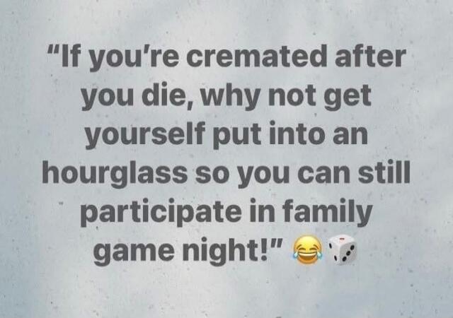 If you're cremated after you die, why not get yourself put into an hourglass so you can still participate in family game night! 😂 🎲