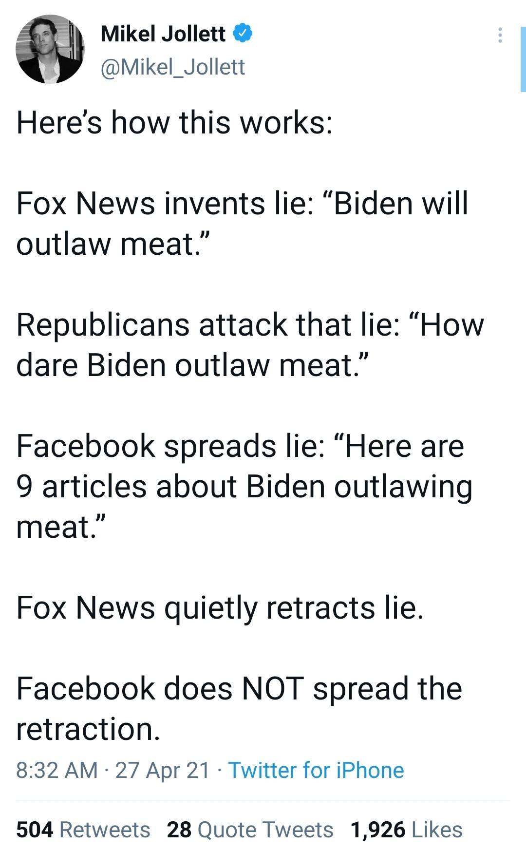 I Mikel Jollett Mikel_Jollett Heres how this works Fox News invents lie Biden will outlaw meat Republicans attack that lie How dare Biden outlaw meat Facebook spreads lie Here are 9 articles about Biden outlawing meat Fox News quietly retracts lie Facebook does NOT spread the retraction 832 AM 27 Apr 21 Twitter for iPhone 504 Retweets 28 Quote Tweets 1926 Likes