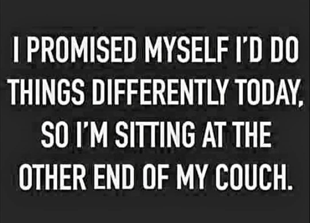 I PROMISED MYSELF I'D DO THINGS DIFFERENTLY TODAY, SO I'M SITTING AT THE OTHER END OF MY COUCH.