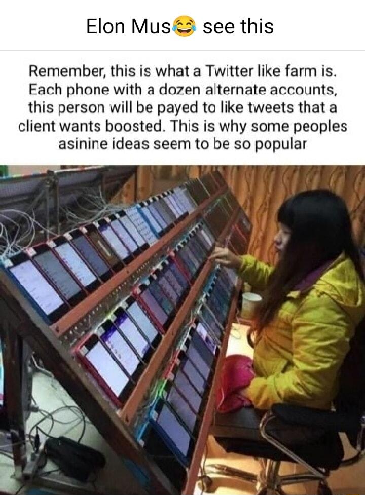 Elon Mus3 see this Remember this is what a Twitter like farm is Each phone with a dozen alternate accounts this person will be payed to like tweets that a client wants boosted This is why some peoples asinine ideas seem to be so popular