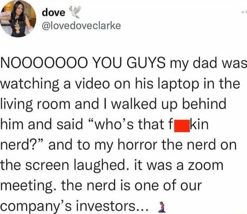 dove lovedoveclarke NOOOOOOO YOU GUYS my dad was watching a video on his laptop in the living room and walked up behind him and said whos that fjkin nerd and to my horror the nerd on the screen laughed it was a zoom meeting the nerd is one of our companys investors 1