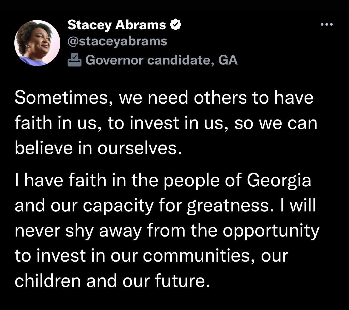 Stacey Abrams GHEREERIET S Governor candidate GA Bl N EERVEREE Rl TR R EIY faith in us to invest in us so we can IEVERL NIVISTIVEER have faith in the people of Georgia and our capacity for greatness will never shy away from the opportunity to invest in our communities our SQlleIChIET T ROV VOVICR