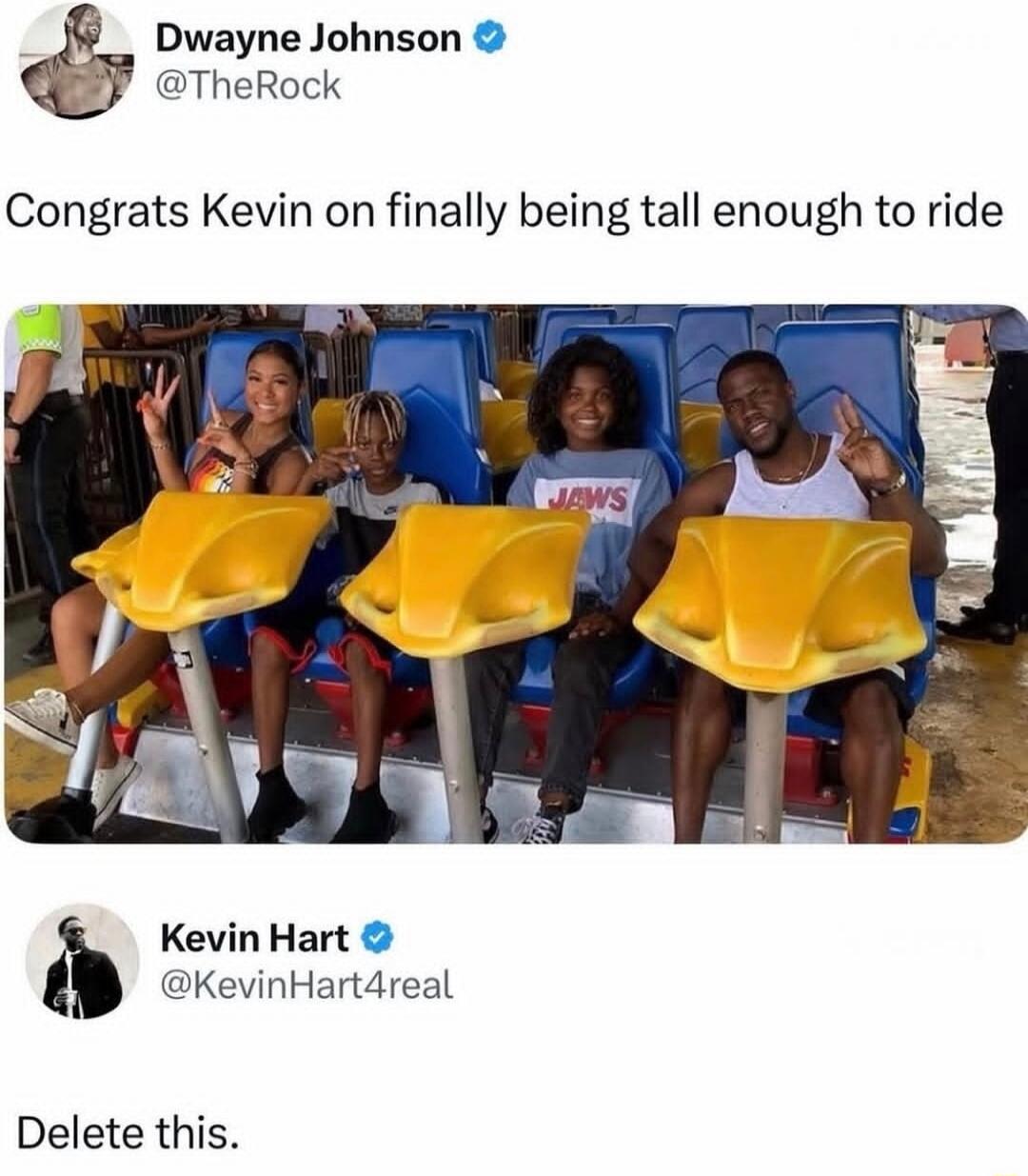 Dwayne Johnson @TheRock Congrats Kevin on finally being tall enough to ride Kevin Hart @KevinHart4real Delete this. JAWS