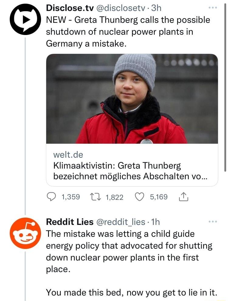 Disclosetv disclosetv 3h NEW Greta Thunberg calls the possible shutdown of nuclear power plants in Germany a mistake weltde Klimaaktivistin Greta Thunberg bezeichnet mogliches Abschalten vo O 1359 111822 Q 5189 Reddit Lies reddit lies 1h The mistake was letting a child guide energy policy that advocated for shutting down nuclear power plants in the first place You made this bed now you get to lie 