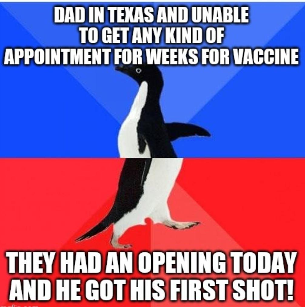 DAD IN TEXAS AND UNABLE T0 GET ANY KIND OF APPOINTMENT FOR WEEKS FOR VACGINE A THEY HAD AN OPENING TODAY AND HE GOT HIS FIRST SHOT