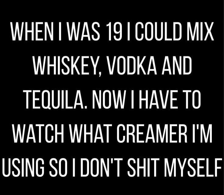 WHEN I WAS 19 I COULD MIX WHISKEY, VODKA AND TEQUILA. NOW I HAVE TO WATCH WHAT CREAMER I'M USING SO I DON'T SHIT MYSELF