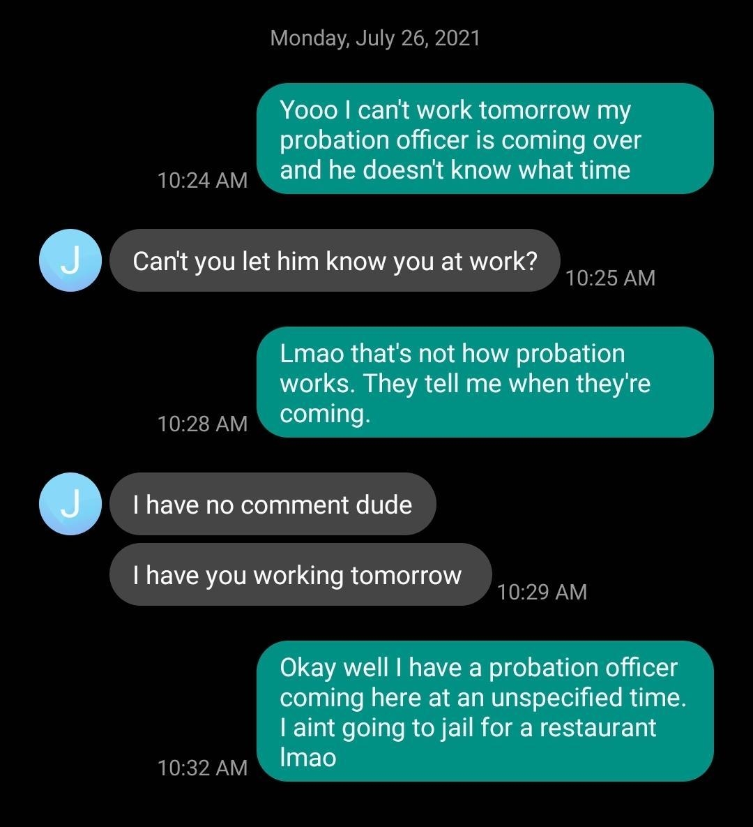 VeaLe EAMIV YavAcHpie pA Yooo cant work tomorrow my probation officer is coming over 1024 am and he doesnt know what time 1025 AM Lmao thats not how probation works They tell me when theyre 1028 AV QEOIMINGE _ 1029 AM 0 VA NN VLR ol del o lilo Mol jiells coming here at an unspecified time aint going to jail for a restaurant 1032 AM INE0