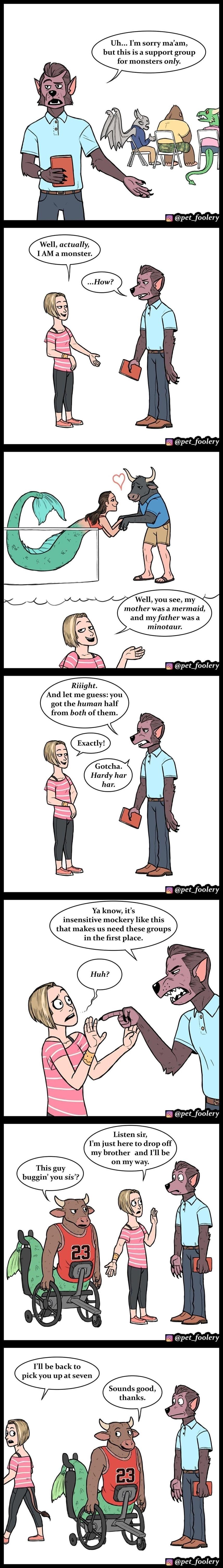 Uh Pm sorry maam but this is a support group for monsters only pet_foolery Well actually 1AM a monster pet_foolery Well you see my mother was a mermaid and my father was a minotaur pet_foolery Riiight And let me guess you got the human half from both of them pet_foolery Ya know i insensitive mockery like this that makes us need these groups in the first place pet_foolery Listen sir Tm just here to