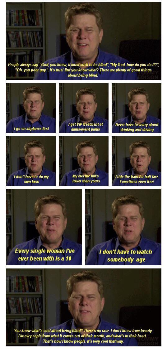 i s ahiays say God you know itmustsuck o be bind My God how do you do Ohyou poor guy s ruel Butyou know what Thereare plentyof good thngs 1get v ammentat Nevesnave t6wony about anusement parks inking and ding i the o ot e Sometimes even free Every single Woman ve 1dont have towatch ever beenwith isa 10 somebody age Sy L S Ticow peoplfom what comsoat ofthemoutand whats i h et Thas hov nowpeope s vy