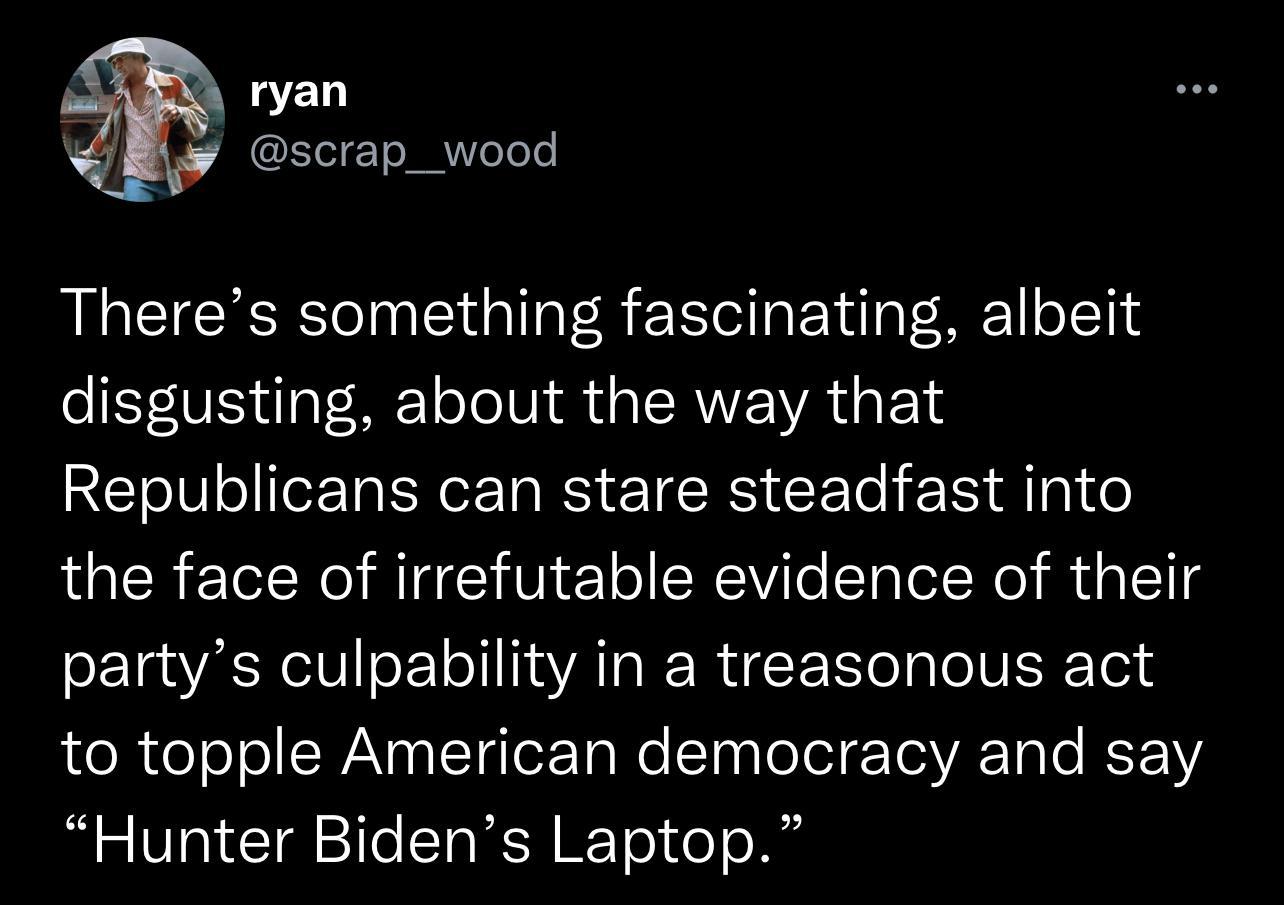 ryan scrap_wood Theres something fascinating albeit disgusting about the way that Republicans can stare steadfast into the face of irrefutable evidence of their partys culpability in a treasonous act to topple American democracy and say Hunter Bidens Laptop