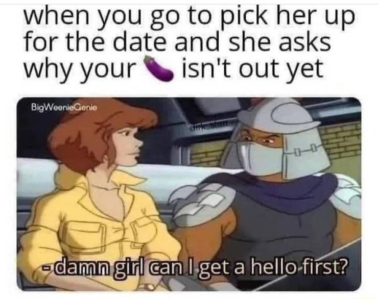 when you go to pick her up for the date and she asks why your isnt out yet