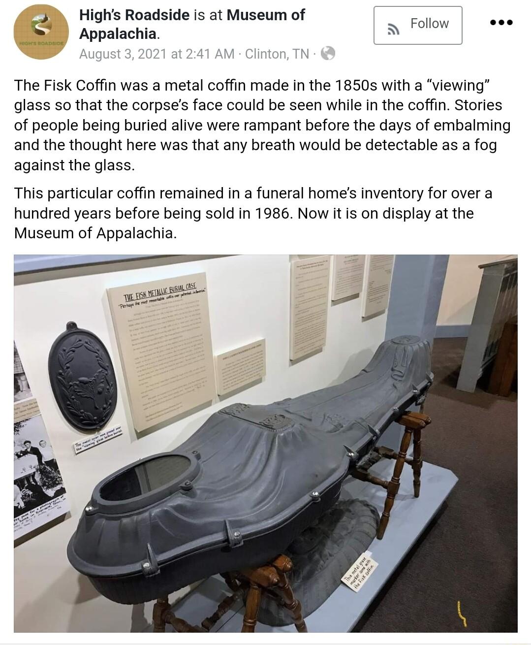 J Highs Roadside is at Museum of Appalachia S Follow eee The Fisk Coffin was a metal coffin made in the 18505 with a viewing glass so that the corpses face could be seen whie In the coffin Stories of people being burled alive were rampant before the days of embalming and the thought here was that any breath would be detectable as a fog against the glass This particular coffin remained in a funeral