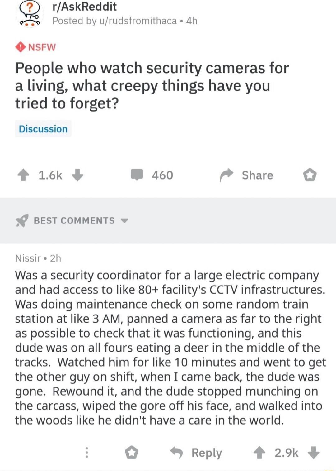 rAskReddit Posted by urudsfromithaca ah O NSFW People who watch security cameras for a living what creepy things have you tried to forget Discussion 4 16k W 460 Share 0 BEST COMMENTS Nissir 2h Was a security coordinator for a large electric company and had access to like 80 facilitys CCTV infrastructures Was doing maintenance check on some random train station at like 3 AM panned a camera as far t