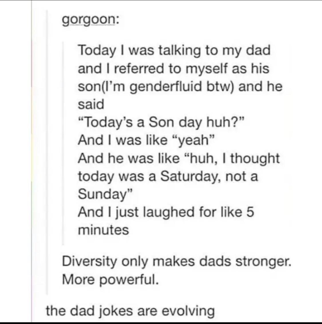 gorgoon Today was talking to my dad and referred to myself as his sonIm genderfluid btw and he said Todays a Son day huh And was like yeah And he was like huh thought today was a Saturday not a Sunday And just laughed for like 5 minutes Diversity only makes dads stronger More powerful the dad jokes are evolving